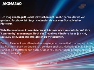 „Ich mag den Begriff Social inzwischen nicht mehr hören, der ist von
gestern. Facebook ist längst viel mehr als nur eine Social Media-
Plattform.
Viele Unternehmen konzentrieren sich immer noch zu stark darauf, ihre
'Community' zu managen. Doch das Ziel eines Händlers ist es ja nicht,
sozial zu sein, sondern erfolgreich zu wirtschaften.
Da sich Facebook vor allem in den vergangenen anderthalb Jahren nicht nur
als Plattform stark verändert hat, sondern auch als Marketingkanal, können
Händler die Plattform nun nutzen, um ihre Geschäftsziele umzusetzen und
mehr zu verkaufen.“
via Der Handel, 12/2013
 