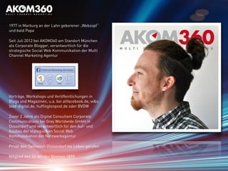 1977 in Marburg an der Lahn geborener „Webzopf“
und bald Papa
Seit Juli 2012 bei AKOM360 am Standort München
als Corporate Blogger, verantwortlich für die
strategische Social Web Kommunikation der Multi
Channel Marketing Agentur
Vorträge, Workshops und Veröffentlichungen in
Blogs und Magazinen, u.a. bei allfacebook.de, w&v,
lead-digital.de, huffingtonpost.de oder BVDW
Zuvor 2 Jahre als Digital Consultant Corporate
Communications bei Grey Worldwide GmbH in
Düsseldorf und verantwortlich für den Auf- und
Ausbau der stategischen Social Web
Kommunikation der Netzwerkagentur
Privat den Twittwoch Düsseldorf ins Leben gerufen
Mitglied des SV Werder Bremen 1899
 