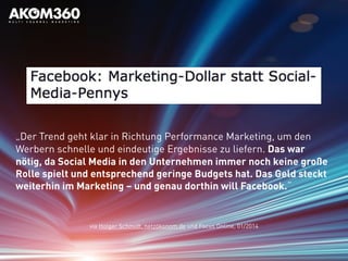 via Holger Schmidt, netzökonom.de und Focus Online, 01/2014
„Der Trend geht klar in Richtung Performance Marketing, um den
Werbern schnelle und eindeutige Ergebnisse zu liefern. Das war
nötig, da Social Media in den Unternehmen immer noch keine große
Rolle spielt und entsprechend geringe Budgets hat. Das Geld steckt
weiterhin im Marketing – und genau dorthin will Facebook.“
 