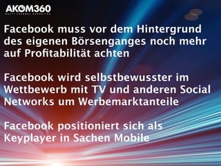 Facebook muss vor dem Hintergrund
des eigenen Börsenganges noch mehr
auf Proﬁtabilität achten
Facebook wird selbstbewusster im
Wettbewerb mit TV und anderen Social
Networks um Werbemarktanteile
Facebook positioniert sich als
Keyplayer in Sachen Mobile
 