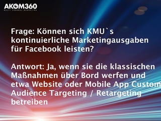 Frage: Können sich KMU`s
kontinuierliche Marketingausgaben
für Facebook leisten?
Antwort: Ja, wenn sie die klassischen
Maßnahmen über Bord werfen und
etwa Website oder Mobile App Custom
Audience Targeting / Retargeting
betreiben
 