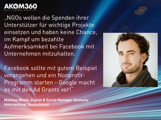 „NGOs wollen die Spenden ihrer
Unterstützer für wichtige Projekte
einsetzen und haben keine Chance,
im Kampf um bezahlte
Aufmerksamkeit bei Facebook mit
Unternehmen mitzuhalten.
Facebook sollte mit gutem Beispiel
vorangehen und ein Nonprofit-
Programm starten - Google macht
es mit den Ad Grants vor!“
Mathias Wasik, Digital & Social Manager Amnesty
International Deutschland
 