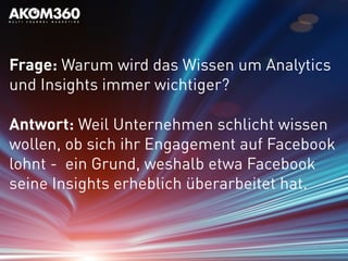 Frage: Warum wird das Wissen um Analytics
und Insights immer wichtiger?
Antwort: Weil Unternehmen schlicht wissen
wollen, ob sich ihr Engagement auf Facebook
lohnt - ein Grund, weshalb etwa Facebook
seine Insights erheblich überarbeitet hat.
 