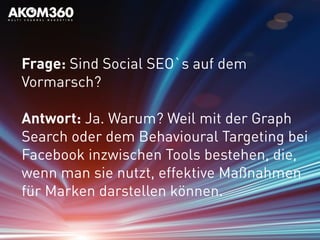 Frage: Sind Social SEO`s auf dem
Vormarsch?
Antwort: Ja. Warum? Weil mit der Graph
Search oder dem Behavioural Targeting bei
Facebook inzwischen Tools bestehen, die,
wenn man sie nutzt, effektive Maßnahmen
für Marken darstellen können.
 
