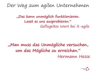 Der Weg zum agilen Unternehmen
„Das kann unmöglich funktionieren.
Lasst es uns ausprobieren.“
Geflügeltes Wort bei it-agile
„Man muss das Unmögliche versuchen,
um das Mögliche zu erreichen.“
Hermann Hesse
 
