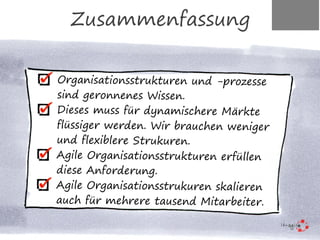 Organisationsstrukturen und -prozesse
sind geronnenes Wissen.
Dieses muss für dynamischere Märkte
flüssiger werden. Wir brauchen weniger
und flexiblere Strukuren.
Agile Organisationsstrukturen erfüllen
diese Anforderung.
Agile Organisationsstrukuren skalieren
auch für mehrere tausend Mitarbeiter.
Zusammenfassung
 