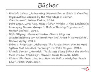 Bücher
• Frederic Laloux: „Reinventing Organization: A Guide to Creating
Organizations Inspired by the Next Stage in Human
Consciousness“, Nelson Parker, 2014.
• Dave Logan, John King, Halee Fischer-Wright „Tribal Leadership:
Leveraging Natural Groups to Build a Thriving Organization“,
Harper Business , 2011.
• Niels Pfläging: „Komplexithoden: Clevere Wege zur
(Wieder)Belebung von Unternehmen und Arbeit in Komplexität“,
Redline Verlag, 2015.
• Brian J. Robertson: „Holacracy: The Revolutionary Management
System that Abolishes Hierarchy“, Portfolio Penguin, 2015.
• Ricardo Semler: „Maverick: The Success Story Behind the World's
Most Unusual Workshop“, Random House Business, 2001.
• Richard Sheridan: „Joy, Inc.: How We Built a Workplace People
Love“, PORTFOLIO, 2014.
 