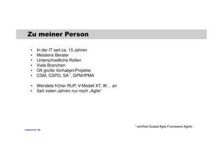 Zu meiner Person 
• In der IT seit ca. 15 Jahren 
• Meistens Berater 
• Unterschiedliche Rollen 
• Viele Branchen 
• Oft große Vorhaben/Projekte 
• CSM, CSPO, SA 
*) 
, GPM/IPMA 
• Wendete früher RUP, V-Modell XT, W… an 
• Seit vielen Jahren nur noch „Agile“ 
*) certified Scaled Agile Framework Agilist 
codecentric AG 
 