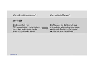 Was ist Projektmanagement? Was macht ein Manager? 
DIN 69 901 
Die Gesamtheit von 
Führungsaufgaben, -organisation, 
-techniken und –mitteln für die 
Abwicklung eines Projektes. 
Ein Manager übt die Kontrolle aus 
und sagt den Mitarbeitern, was getan 
werden soll. Er sitzt „im Fahrersitz“. 
 Zentraler Ansprechpartner 
codecentric AG 
 