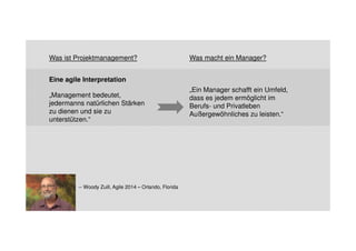 Was ist Projektmanagement? Was macht ein Manager? 
Eine agile Interpretation 
„Management bedeutet, 
jedermanns natürlichen Stärken 
zu dienen und sie zu 
unterstützen.“ 
„Ein Manager schafft ein Umfeld, 
dass es jedem ermöglicht im 
Berufs- und Privatleben 
Außergewöhnliches zu leisten.“ 
-- Woody Zuill, Agile 2014 – Orlando, Florida 
 