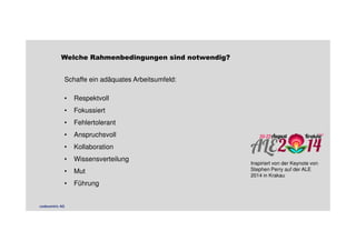 Welche Rahmenbedingungen sind notwendig? 
Schaffe ein adäquates Arbeitsumfeld: 
• Respektvoll 
• Fokussiert 
• Fehlertolerant 
• Anspruchsvoll 
• Kollaboration 
• Wissensverteilung 
• Mut 
• Führung 
Inspiriert von der Keynote von 
Stephen Perry auf der ALE 
2014 in Krakau 
codecentric AG 
 