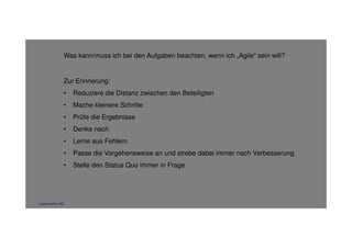 Was kann/muss ich bei den Aufgaben beachten, wenn ich „Agile“ sein will? 
Zur Erinnerung: 
• Reduziere die Distanz zwischen den Beteiligten 
• Mache kleinere Schritte 
• Prüfe die Ergebnisse 
• Denke nach 
• Lerne aus Fehlern 
• Passe die Vorgehensweise an und strebe dabei immer nach Verbesserung 
• Stelle den Status Quo immer in Frage 
codecentric AG 
 
