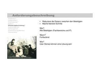 Anforderungsbeschreibung 
Projektziele  
Projektumfeld  
Projektplanung  
Kosten  
Anforderungsbeschreibung  
Risikomanagement 
Testmanagement 
Projektsteuerung (Metriken) 
Dokumentation 
• Reduziere die Distanz zwischen den Beteiligten 
• Mache kleinere Schritte 
Wer? 
Alle Beteiligten (Fachbereiche und IT) 
Wann? 
Fortlaufend 
Wie? 
User Stories können eine Lösung sein 
© Local Studies NSW, Creative Commons 2.0 | 
www.flickr.com/photos/local_studies_nsw/6518792855 
 