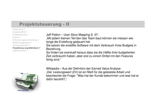 Projektsteuerung - II 
Jeff Patton – User Story Mapping S. 57: 
„Mit jedem kleinen Teil den das Team baut können sie messen wie 
lange die Erstellung gedauert hat. 
Sie setzen die erstellte Software mit dem Verbrauch ihres Budgets in 
Beziehung. 
So finden sie eventuell heraus dass sie die Hälfte ihrer budgetierten 
Zeit verbraucht haben, aber erst zu einem Drittel mit den Features 
fertig sind.“ 
Wikipedia – Aus der Definition der Earned Value Analyse: 
„Der Leistungswert (EV) ist ein Maß für die geleistete Arbeit und 
beantwortet die Frage: Was hat der Kunde bekommen und was hat er 
dafür bezahlt?„“ 
Projektziele  
Projektumfeld  
Projektplanung  
Kosten  
Anforderungsbeschreibung  
Risikomanagement  
Testmanagement  
Projektsteuerung (Metriken)  
Dokumentation 
codecentric AG 
 