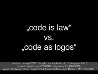 „code is law“
vs.
„code as logos“
Lawrence Lessig (2000). Code Is Law. On Liberty in Cyberspace. http://
harvardmagazine.com/2000/01/code-is-law-html [20.6.2015]
Wendy Hui Kyong Chun: Programmed Visions: Software and Memory. MIT Press 2011.
 