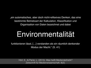 Environmentalität
Hörl, E., & Parisi, L. (2013). Was heißt Medienästhetik?  
Zeitschrift für Medienwissenschaft, 8(2).
„ein automatisches, aber doch nicht-reﬂexives Denken, das eine
bestimmte Betriebsart der Kalkulation, Klassiﬁkation und
Organisation von Daten bezeichnet und dabei
funktionieren lässt, […] verstanden als ein räumlich denkender
Modus der Macht.“ (S. 41)
 