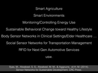 Smart Agriculture
Smart Environments
Monitoring/Controlling Energy Use
Sustainable Behavioral Change toward Healthy Lifestyle
Body Sensor Networks in Clinical Settings/Elder Healthcare …
Social Sensor Networks for Transportation Management
RFID for Next Gen Automotive Services
usw.
Ilyas, M., Alwakeel, S. S., Alwakeel, M. M., & Aggoune, el-H. M. (2014).  
Sensor Networks for Sustainable Development. CRC Press.
 