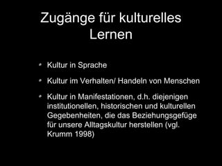 Zugänge für kulturelles
Lernen
Kultur in Sprache
Kultur im Verhalten/ Handeln von Menschen
Kultur in Manifestationen, d.h. diejenigen
institutionellen, historischen und kulturellen
Gegebenheiten, die das Beziehungsgefüge
für unsere Alltagskultur herstellen (vgl.
Krumm 1998)

 