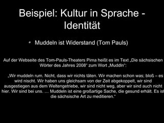 Beispiel: Kultur in Sprache Identität
Muddeln ist Widerstand (Tom Pauls)
Auf der Webseite des Tom-Pauls-Theaters Pirna heißt es im Text „Die sächsischen
Wörter des Jahres 2008“ zum Wort „Muddln“:

„Wir muddeln rum. Nicht, dass wir nichts täten. Wir machen schon was; bloß – es
wird nischt. Wir haben uns gleichsam von der Zeit abgekoppelt, wir sind
ausgestiegen aus dem Weltengetriebe, wir sind nicht weg, aber wir sind auch nicht
hier. Wir sind bei uns. … Muddeln ist eine großartige Sache, die gesund erhält. Es ist
die sächsische Art zu meditieren.“

 