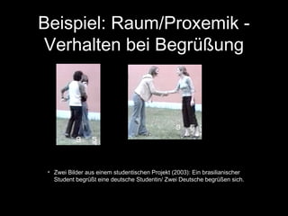 Beispiel: Raum/Proxemik Verhalten bei Begrüßung

Zwei Bilder aus einem studentischen Projekt (2003): Ein brasilianischer
Student begrüßt eine deutsche Studentin/ Zwei Deutsche begrüßen sich.

 