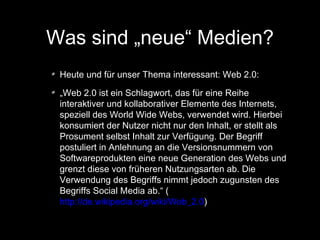 Was sind „neue“ Medien?
Heute und für unser Thema interessant: Web 2.0:
„Web 2.0 ist ein Schlagwort, das für eine Reihe
interaktiver und kollaborativer Elemente des Internets,
speziell des World Wide Webs, verwendet wird. Hierbei
konsumiert der Nutzer nicht nur den Inhalt, er stellt als
Prosument selbst Inhalt zur Verfügung. Der Begriff
postuliert in Anlehnung an die Versionsnummern von
Softwareprodukten eine neue Generation des Webs und
grenzt diese von früheren Nutzungsarten ab. Die
Verwendung des Begriffs nimmt jedoch zugunsten des
Begriffs Social Media ab.“ (
http://de.wikipedia.org/wiki/Web_2.0)

 