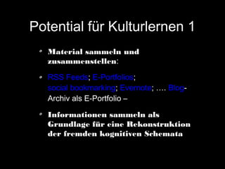 Potential für Kulturlernen 1
Material sammeln und
zusammenstellen:
RSS Feeds; E-Portfolios;
social bookmarking; Evernote; …. BlogArchiv als E-Portfolio –
Informationen sammeln als
Grundlage für eine Rekonstruktion
der fremden kognitiven Schemata

 