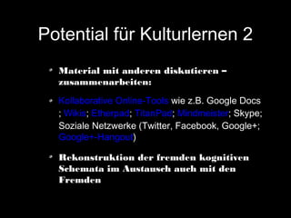Potential für Kulturlernen 2
Material mit anderen diskutieren –
zusammenarbeiten:
Kollaborative Online-Tools wie z.B. Google Docs
; Wikis; Etherpad; TitanPad; Mindmeister; Skype;
Soziale Netzwerke (Twitter, Facebook, Google+;
Google+-Hangout)
Rekonstruktion der fremden kognitiven
Schemata im Austausch auch mit den
Fremden

 