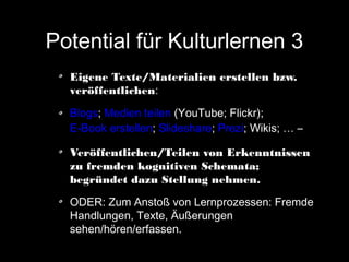 Potential für Kulturlernen 3
Eigene Texte/Materialien erstellen bzw.
veröffentlichen:
Blogs; Medien teilen (YouTube; Flickr);
E-Book erstellen; Slideshare; Prezi; Wikis; … –
Veröffentlichen/Teilen von Erkenntnissen
zu fremden kognitiven Schemata;
begründet dazu Stellung nehmen.
ODER: Zum Anstoß von Lernprozessen: Fremde
Handlungen, Texte, Äußerungen
sehen/hören/erfassen.

 