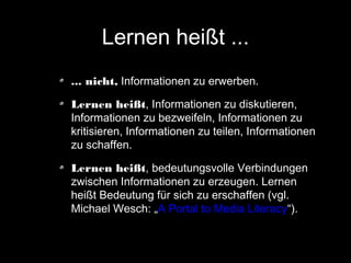 Lernen heißt ...
... nicht, Informationen zu erwerben.
Lernen heißt, Informationen zu diskutieren,
Informationen zu bezweifeln, Informationen zu
kritisieren, Informationen zu teilen, Informationen
zu schaffen.
Lernen heißt, bedeutungsvolle Verbindungen
zwischen Informationen zu erzeugen. Lernen
heißt Bedeutung für sich zu erschaffen (vgl.
Michael Wesch: „A Portal to Media Literacy“).

 