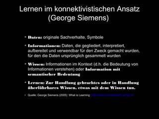 Lernen im konnektivistischen Ansatz
(George Siemens)
Daten: originale Sachverhalte, Symbole
Informationen: Daten, die gegliedert, interpretiert,
aufbereitet und verwendbar für den Zweck gemacht wurden,
für den die Daten ursprünglich gesammelt wurden
Wissen: Informationen im Kontext (d.h. die Bedeutung von
Informationen verstehen) oder Information mit
semantischer Bedeutung
Lernen: Zur Handlung gebrachtes oder in Handlung
überführbares Wissen, etwas mit dem Wissen tun.
Quelle: George Siemens (2005): What is Learning: http://www.connectivism.ca/?p=14

 