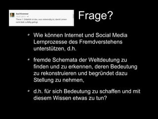 Frage?
Wie können Internet und Social Media
Lernprozesse des Fremdverstehens
unterstützen, d.h.
fremde Schemata der Weltdeutung zu
finden und zu erkennen, deren Bedeutung
zu rekonstruieren und begründet dazu
Stellung zu nehmen,
d.h. für sich Bedeutung zu schaffen und mit
diesem Wissen etwas zu tun?

 