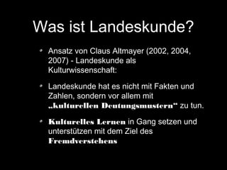 Was ist Landeskunde?
Ansatz von Claus Altmayer (2002, 2004,
2007) - Landeskunde als
Kulturwissenschaft:
Landeskunde hat es nicht mit Fakten und
Zahlen, sondern vor allem mit
„kulturellen Deutungsmustern“ zu tun.
Kulturelles Lernen in Gang setzen und
unterstützen mit dem Ziel des
Fremdverstehens

 