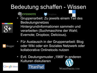 Bedeutung schaffen - Wissen
Gruppenarbeit: Zu jeweils einem Teil des
Bedeutungsnetzes
Hintergrundinformationen sammeln und
verarbeiten (Suchmaschine der Wahl;
Evernote; Dropbox; Delicious).
Für Austausch in der Gruppenarbeit: Blog
oder Wiki oder ein Soziales Netzwerk oder
kollaborative Onlinetools nutzen
Evtl. Deutungsmuster „1968“ in anderen
Kulturen diskutieren

 