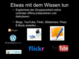 Etwas mit dem Wissen tun
Ergebnisse der Gruppenarbeit online
und/oder offline präsentieren und
diskutieren:

Blogs, YouTube, Flickr, Slideshare, Prezi;
E-Book erstellen ...

 