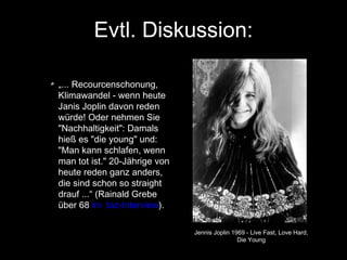 Evtl. Diskussion:
„... Recourcenschonung,
Klimawandel - wenn heute
Janis Joplin davon reden
würde! Oder nehmen Sie
"Nachhaltigkeit": Damals
hieß es "die young" und:
"Man kann schlafen, wenn
man tot ist." 20-Jährige von
heute reden ganz anders,
die sind schon so straight
drauf ...“ (Rainald Grebe
über 68 im taz-Interview).
Jennis Joplin 1969 - Live Fast, Love Hard,
Die Young

 