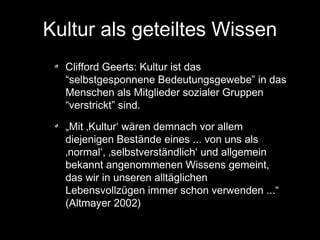 Kultur als geteiltes Wissen
Clifford Geerts: Kultur ist das
“selbstgesponnene Bedeutungsgewebe” in das
Menschen als Mitglieder sozialer Gruppen
“verstrickt” sind.
„Mit ‚Kultur‘ wären demnach vor allem
diejenigen Bestände eines ... von uns als
‚normal‘, ‚selbstverständlich‘ und allgemein
bekannt angenommenen Wissens gemeint,
das wir in unseren alltäglichen
Lebensvollzügen immer schon verwenden ...“
(Altmayer 2002)

 