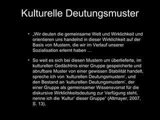 Kulturelle Deutungsmuster
„Wir deuten die gemeinsame Welt und Wirklichkeit und
orientieren uns handelnd in dieser Wirklichkeit auf der
Basis von Mustern, die wir im Verlauf unserer
Sozialisation erlernt haben …
So weit es sich bei diesen Mustern um überlieferte, im
kulturellen Gedächtnis einer Gruppe gespeicherte und
abrufbare Muster von einer gewissen Stabilität handelt,
spreche ich von ‘kulturellen Deutungsmustern’, und
den Bestand an ‘kulturellen Deutungsmustern’, der
einer Gruppe als gemeinsamer Wissensvorrat für die
diskursive Wirklichkeitsdeutung zur Verfügung steht,
nenne ich die ‘Kultur’ dieser Gruppe“ (Altmayer, 2007,
S. 13).

 