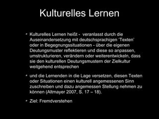 Kulturelles Lernen
Kulturelles Lernen heißt - veranlasst durch die
Auseinandersetzung mit deutschsprachigen ‘Texten’
oder in Begegnungssituationen - über die eigenen
Deutungsmuster reflektieren und diese so anpassen,
umstrukturieren, verändern oder weiterentwickeln, dass
sie den kulturellen Deutungsmustern der Zielkultur
weitgehend entsprechen
und die Lernenden in die Lage versetzen, diesen Texten
oder Situationen einen kulturell angemessenen Sinn
zuschreiben und dazu angemessen Stellung nehmen zu
können (Altmayer 2007, S. 17 – 18).
Ziel: Fremdverstehen

 