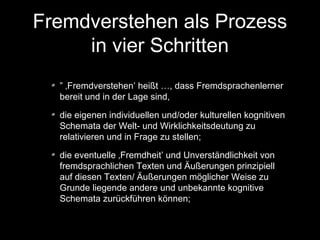 Fremdverstehen als Prozess
in vier Schritten
” ‚Fremdverstehen’ heißt …, dass Fremdsprachenlerner
bereit und in der Lage sind,
die eigenen individuellen und/oder kulturellen kognitiven
Schemata der Welt- und Wirklichkeitsdeutung zu
relativieren und in Frage zu stellen;
die eventuelle ‚Fremdheit’ und Unverständlichkeit von
fremdsprachlichen Texten und Äußerungen prinzipiell
auf diesen Texten/ Äußerungen möglicher Weise zu
Grunde liegende andere und unbekannte kognitive
Schemata zurückführen können;

 