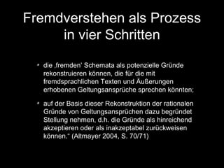 Fremdverstehen als Prozess
in vier Schritten
die ‚fremden’ Schemata als potenzielle Gründe
rekonstruieren können, die für die mit
fremdsprachlichen Texten und Äußerungen
erhobenen Geltungsansprüche sprechen könnten;
auf der Basis dieser Rekonstruktion der rationalen
Gründe von Geltungsansprüchen dazu begründet
Stellung nehmen, d.h. die Gründe als hinreichend
akzeptieren oder als inakzeptabel zurückweisen
können.“ (Altmayer 2004, S. 70/71)

 