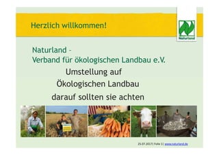 Herzlich willkommen!
Naturland –
Verband für ökologischen Landbau e.V.
Umstellung auf
Ökologischen Landbau
darauf sollten sie achten
25.07.2017| Folie 1| www.naturland.de
 