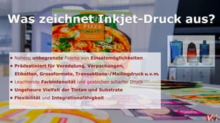 Was zeichnet Inkjet-Druck aus?
• Nahezu unbegrenzte Palette von Einsatzmöglichkeiten
• Prädestiniert für Veredelung, Verpackungen,  
Etiketten, Grossformate, Transaktions-/Mailingdruck u.v.m.  
• Leuchtende Farbintensität und gestochen scharfer Druck
• Ungeheure Vielfalt der Tinten und Substrate
• Flexibilität und Integrationsfähigkeit
 