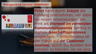 Print kann durch Inkjet die
Führung übernehmen, vor allem
bei neuen Anwendungen, die
Print als Element im vernetzten
Kommunikationsmix nahtlos in
digitale Geschäftsprozesse
eingliedern. —Entscheidend ist
der Fokus auf die Customer
Journey, sprich die Kunden dort
abholen zu können, wo sie sind.
#drupa2016 review: SUMMARY
 