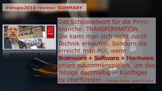 Das Schlüsselwort für die Print-
branche: TRANSFORMATION.
Die kann man sich nicht durch
Technik erkaufen. Sondern die
erreicht man nur, wenn
Brainware + Software + Hardware
smart zusammenspielen, um das
Jetzige nachhaltig in Künftiges
zu überführen! —Andreas Weber, Head of Value
#drupa2016 review: SUMMARY
 