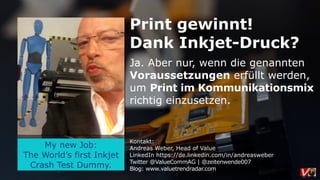 My new Job:
The World’s first Inkjet
Crash Test Dummy.
Print gewinnt!
Dank Inkjet-Druck?
Ja. Aber nur, wenn die genannten
Voraussetzungen erfüllt werden,
um Print im Kommunikationsmix
richtig einzusetzen.
Kontakt:
Andreas Weber, Head of Value
LinkedIn https://de.linkedin.com/in/andreasweber
Twitter @ValueCommAG | @zeitenwende007
Blog: www.valuetrendradar.com
 