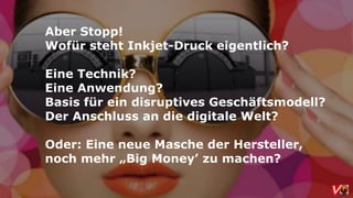 Aber Stopp!
Wofür steht Inkjet-Druck eigentlich?
Eine Technik?
Eine Anwendung?
Basis für ein disruptives Geschäftsmodell?
Der Anschluss an die digitale Welt?
Oder: Eine neue Masche der Hersteller,
noch mehr „Big Money’ zu machen?
 