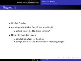 Mobile Plattformen
                                              Status von Android
            Android und die oﬀene Plattform
                                              Probleme von Android
                          Zusammenfassung


Gegensatz



     Walled Garden
     nur eingeschränkter Zugriﬀ auf das Gerät
            gehört einem die Hardware wirklich?
     Hersteller hat das Sagen
            schützt Benutzer vor Gefahren
            zwingt Benutzer und Entwickler in Richtung/Regeln




                                 Ebel, Ingo   Android
 