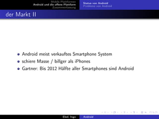 Mobile Plattformen
                                             Status von Android
           Android und die oﬀene Plattform
                                             Probleme von Android
                         Zusammenfassung


der Markt II




      Android meist verkauftes Smartphone System
      schiere Masse / billger als iPhones
      Gartner: Bis 2012 Hälfte aller Smartphones sind Android




                                Ebel, Ingo   Android
 