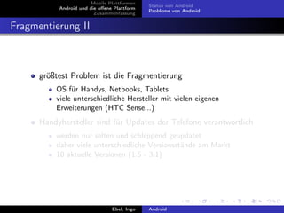 Mobile Plattformen
                                             Status von Android
           Android und die oﬀene Plattform
                                             Probleme von Android
                         Zusammenfassung


Fragmentierung II



      größtest Problem ist die Fragmentierung
          OS für Handys, Netbooks, Tablets
          viele unterschiedliche Hersteller mit vielen eigenen
          Erweiterungen (HTC Sense...)
      Handyhersteller sind für Updates der Telefone verantwortlich
          werden nur selten und schleppend geupdatet
          daher viele unterschiedliche Versionsstände am Markt
          10 aktuelle Versionen (1.5 - 3.1)




                                Ebel, Ingo   Android
 