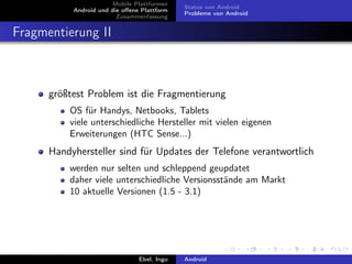 Mobile Plattformen
                                             Status von Android
           Android und die oﬀene Plattform
                                             Probleme von Android
                         Zusammenfassung


Fragmentierung II



      größtest Problem ist die Fragmentierung
          OS für Handys, Netbooks, Tablets
          viele unterschiedliche Hersteller mit vielen eigenen
          Erweiterungen (HTC Sense...)
      Handyhersteller sind für Updates der Telefone verantwortlich
          werden nur selten und schleppend geupdatet
          daher viele unterschiedliche Versionsstände am Markt
          10 aktuelle Versionen (1.5 - 3.1)




                                Ebel, Ingo   Android
 